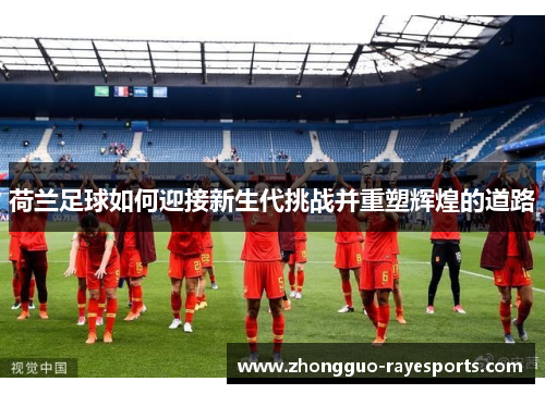 荷兰足球如何迎接新生代挑战并重塑辉煌的道路 荷兰足球如何迎接新生代挑战并重塑辉煌的道路