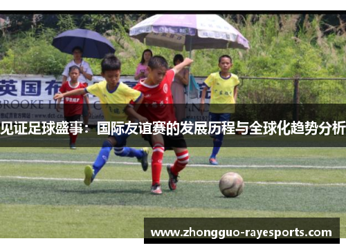 见证足球盛事：国际友谊赛的发展历程与全球化趋势分析