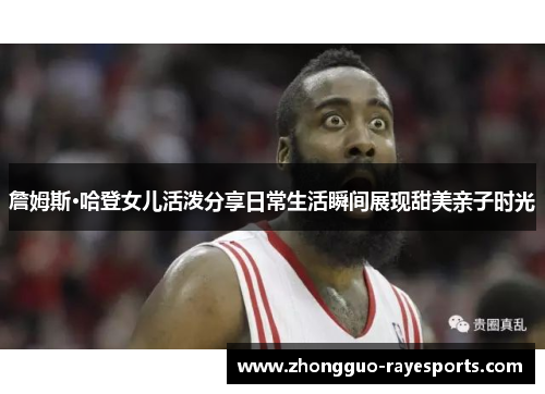 詹姆斯·哈登女儿活泼分享日常生活瞬间展现甜美亲子时光 詹姆斯·哈登女儿活泼分享日常生活瞬间展现甜美亲子时光