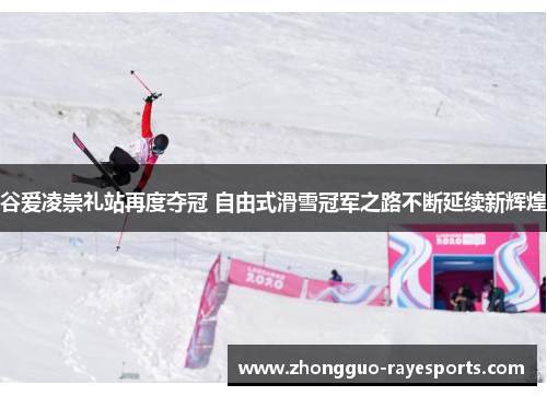 谷爱凌崇礼站再度夺冠 自由式滑雪冠军之路不断延续新辉煌
