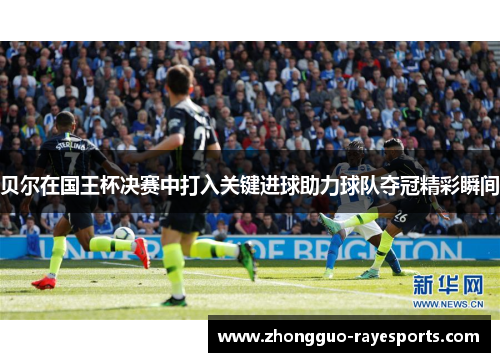 贝尔在国王杯决赛中打入关键进球助力球队夺冠精彩瞬间
