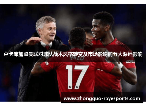 卢卡库加盟曼联对球队战术风格转变及市场影响的五大深远影响 卢卡库加盟曼联对球队战术风格转变及市场影响的五大深远影响