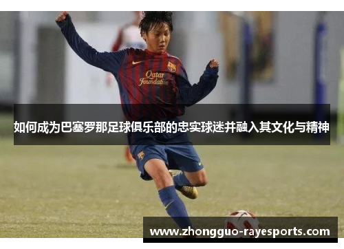 如何成为巴塞罗那足球俱乐部的忠实球迷并融入其文化与精神 如何成为巴塞罗那足球俱乐部的忠实球迷并融入其文化与精神
