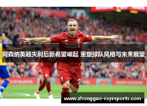 阿森纳英超失利后新希望崛起 重塑球队风格与未来展望 阿森纳英超失利后新希望崛起 重塑球队风格与未来展望