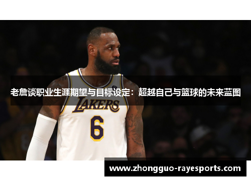 老詹谈职业生涯期望与目标设定：超越自己与篮球的未来蓝图