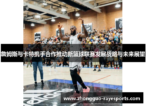 詹姆斯与卡特携手合作推动新篮球联赛发展战略与未来展望