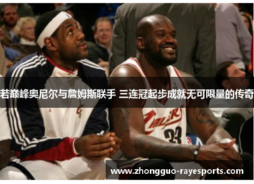 若巅峰奥尼尔与詹姆斯联手 三连冠起步成就无可限量的传奇
