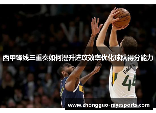 西甲锋线三重奏如何提升进攻效率优化球队得分能力 西甲锋线三重奏如何提升进攻效率优化球队得分能力
