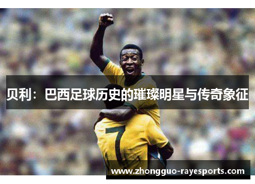 贝利:巴西足球历史的璀璨明星与传奇象征 贝利:巴西足球历史的璀璨明星与传奇象征