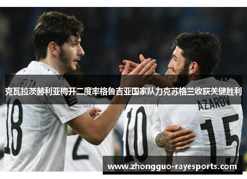 克瓦拉茨赫利亚梅开二度率格鲁吉亚国家队力克苏格兰收获关键胜利