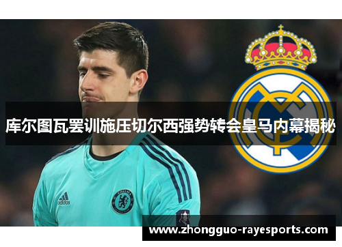 库尔图瓦罢训施压切尔西强势转会皇马内幕揭秘 库尔图瓦罢训施压切尔西强势转会皇马内幕揭秘