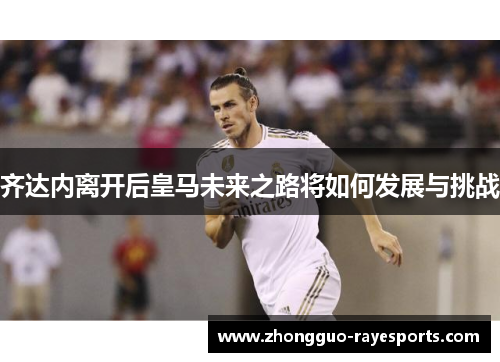 齐达内离开后皇马未来之路将如何发展与挑战 齐达内离开后皇马未来之路将如何发展与挑战